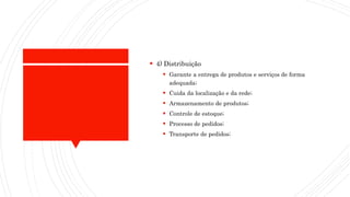  4) Distribuição
 Garante a entrega de produtos e serviços de forma
adequada;
 Cuida da localização e da rede;
 Armazenamento de produtos;
 Controle de estoque;
 Processo de pedidos;
 Transporte de pedidos;
 