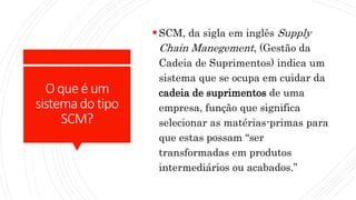 Oqueé um
sistemadotipo
SCM?
SCM, da sigla em inglês Supply
Chain Manegement, (Gestão da
Cadeia de Suprimentos) indica um
sistema que se ocupa em cuidar da
cadeia de suprimentos de uma
empresa, função que significa
selecionar as matérias-primas para
que estas possam “ser
transformadas em produtos
intermediários ou acabados.”
 