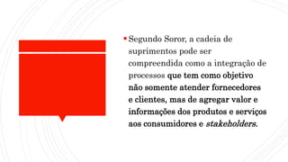 Segundo Soror, a cadeia de
suprimentos pode ser
compreendida como a integração de
processos que tem como objetivo
não somente atender fornecedores
e clientes, mas de agregar valor e
informações dos produtos e serviços
aos consumidores e stakeholders.
 