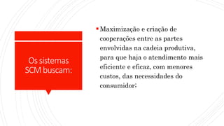Ossistemas
SCMbuscam:
Maximização e criação de
cooperações entre as partes
envolvidas na cadeia produtiva,
para que haja o atendimento mais
eficiente e eficaz, com menores
custos, das necessidades do
consumidor;
 