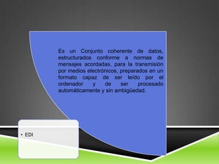 Es un Conjunto coherente de datos,
        estructurados conforme a normas de
        mensajes acordadas, para la transmisión
        por medios electrónicos, preparados en un
        formato capaz de ser leído por el
        ordenador    y    de     ser    procesado
        automáticamente y sin ambigüedad.




• EDI
 