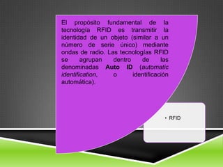 El propósito fundamental de la
tecnología RFID es transmitir la
identidad de un objeto (similar a un
número de serie único) mediante
ondas de radio. Las tecnologías RFID
se      agrupan   dentro    de      las
denominadas Auto ID (automatic
identification,   o      identificación
automática).




                                     • RFID
 