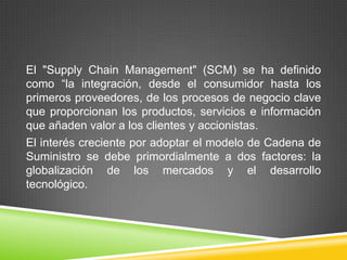 El "Supply Chain Management" (SCM) se ha definido
como “la integración, desde el consumidor hasta los
primeros proveedores, de los procesos de negocio clave
que proporcionan los productos, servicios e información
que añaden valor a los clientes y accionistas.
El interés creciente por adoptar el modelo de Cadena de
Suministro se debe primordialmente a dos factores: la
globalización de los mercados y el desarrollo
tecnológico.
 