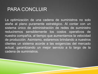 PARA CONCLUIR

La optimización de una cadena de suministros no solo
atañe al plano puramente estratégico. Al contar con un
sistema único de administración de redes de suministro
reduciremos sensiblemente los costos operativos de
nuestra compañía, al tiempo que aumentamos la velocidad
de producción. Asimismo, estaremos brindando a nuestros
clientes un sistema acorde a las exigencias del mercado
actual, garantizando un mejor servicio a lo largo de la
cadena de suministros.
 