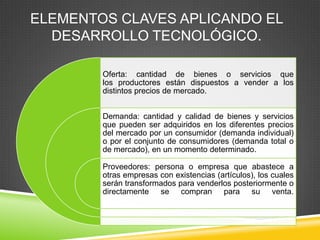 ELEMENTOS CLAVES APLICANDO EL
  DESARROLLO TECNOLÓGICO.

        Oferta: cantidad de bienes o servicios que
        los productores están dispuestos a vender a los
        distintos precios de mercado.


        Demanda: cantidad y calidad de bienes y servicios
        que pueden ser adquiridos en los diferentes precios
        del mercado por un consumidor (demanda individual)
        o por el conjunto de consumidores (demanda total o
        de mercado), en un momento determinado.

        Proveedores: persona o empresa que abastece a
        otras empresas con existencias (artículos), los cuales
        serán transformados para venderlos posteriormente o
        directamente se compran para su venta.
 