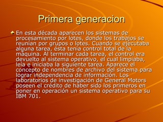 Primera generacion En esta década aparecen los sistemas de procesamiento por lotes, donde los trabajos se reunían por grupos o lotes. Cuando se ejecutaba alguna tarea, ésta tenía control total de la máquina. Al terminar cada tarea, el control era devuelto al sistema operativo, el cual limpiaba, leía e iniciaba la siguiente tarea. Aparece el concepto de nombres de archivo del sistema para lograr independencia de información. Los laboratorios de investigación de General Motors poseen el crédito de haber sido los primeros en poner en operación un sistema operativo para su IBM 701.  