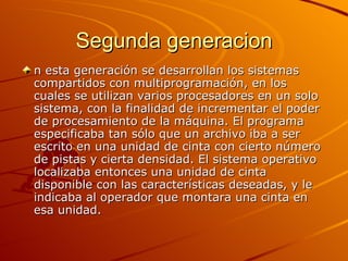 Segunda generacion n esta generación se desarrollan los sistemas compartidos con multiprogramación, en los cuales se utilizan varios procesadores en un solo sistema, con la finalidad de incrementar el poder de procesamiento de la máquina. El programa especificaba tan sólo que un archivo iba a ser escrito en una unidad de cinta con cierto número de pistas y cierta densidad. El sistema operativo localizaba entonces una unidad de cinta disponible con las características deseadas, y le indicaba al operador que montara una cinta en esa unidad.  