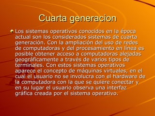 Cuarta generacion Los sistemas operativos conocidos en la época actual son los considerados sistemas de cuarta generación. Con la ampliación del uso de redes de computadoras y del procesamiento en línea es posible obtener acceso a computadoras alejadas geográficamente a través de varios tipos de terminales. Con estos sistemas operativos aparece el concepto de máquinas virtuales, en el cual el usuario no se involucra con el hardware de la computadora con la que se quiere conectar y en su lugar el usuario observa una interfaz gráfica creada por el sistema operativo.  