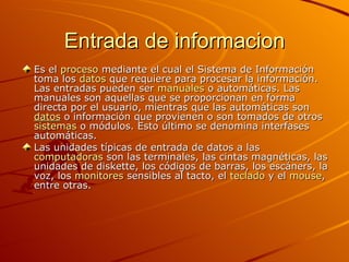 Entrada de informacion Es el  proceso  mediante el cual el Sistema de Información toma los  datos  que requiere para procesar la información. Las entradas pueden ser  manuales  o automáticas. Las manuales son aquellas que se proporcionan en forma directa por el usuario, mientras que las automáticas son  datos  o información que provienen o son tomados de otros  sistemas  o módulos. Esto último se denomina interfases automáticas. Las unidades típicas de entrada de datos a las  computadoras  son las terminales, las cintas magnéticas, las unidades de diskette, los códigos de barras, los escáners, la voz, los  monitores  sensibles al tacto, el  teclado  y el  mouse , entre otras. 