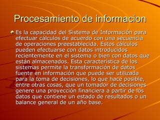 Procesamiento de informacion Es la capacidad del Sistema de Información para efectuar cálculos de acuerdo con una secuencia de operaciones preestablecida. Estos cálculos pueden efectuarse con datos introducidos recientemente en el sistema o bien con datos que están almacenados. Esta característica de los sistemas permite la transformación de datos fuente en información que puede ser utilizada para la toma de decisiones, lo que hace posible, entre otras cosas, que un tomador de decisiones genere una proyección financiera a partir de los datos que contiene un estado de resultados o un balance general de un año base.  