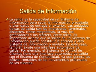 Salida de Información La salida es la capacidad de un Sistema de Información para sacar la información procesada o bien datos de entrada al exterior. Las unidades típicas de salida son las impresoras, terminales, diskettes, cintas magnéticas, la voz, los graficadores y los plotters, entre otros. Es importante aclarar que la salida de un Sistema de Información puede constituir la entrada a otro Sistema de Información o módulo. En este caso, también existe una interfase automática de salida. Por ejemplo, el Sistema de Control de Clientes tiene una interfase automática de salida con el Sistema de Contabilidad, ya que genera las pólizas contables de los movimientos procesales de los clientes.  