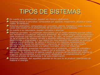 TIPOS DE SISTEMAS En cuanto a su constitución, pueden ser físicos o abstractos: Sistemas físicos o concretos: compuestos por equipos, maquinaria, objetos y cosas reales. El hardware.  Sistemas abstractos: compuestos por conceptos, planes, hipótesis e ideas. Muchas veces solo existen en el pensamiento de las personas. Es el software.  En cuanto a su naturaleza, pueden cerrados o abiertos: Sistemas cerrados: no presentan intercambio con el medio ambiente que los rodea, son herméticos a cualquier influencia ambiental. No reciben ningún recurso externo y nada producen que sea enviado hacia fuera. En rigor, no existen sistemas cerrados. Se da el nombre de sistema cerrado a aquellos sistemas cuyo comportamiento es determinista y programado y que opera con muy pequeño intercambio de energía y materia con el ambiente. Se aplica el término a los sistemas completamente estructurados, donde los elementos y relaciones se combinan de una manera peculiar y rígida produciendo una salida invariable, como las máquinas.  Sistemas abiertos: presentan intercambio con el ambiente, a través de entradas y salidas. Intercambian energía y materia con el ambiente. Son adaptativos para sobrevivir. Su estructura es óptima cuando el conjunto de elementos del sistema se organiza, aproximándose a una operación adaptativa. La adaptabilidad es un continuo proceso de aprendizaje y de auto-organización.  Sistemas aislados: son aquellos sistemas en los que no se produce intercambio de materia ni energìa.  