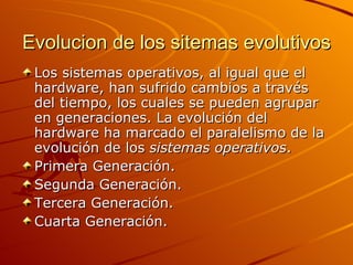 Evolucion de los sitemas evolutivos Los sistemas operativos, al igual que el hardware, han sufrido cambios a través del tiempo, los cuales se pueden agrupar en generaciones. La evolución del hardware ha marcado el paralelismo de la evolución de los  sistemas operativos .  Primera Generación.  Segunda Generación.  Tercera Generación.  Cuarta Generación. 
