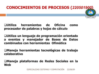 22/08/09ESPECIALIDAD SISTEMAS Y COMPUTACIÓN
CONOCIMIENTOS DE PROCESOS (220501900)
Utiliza herramientas de Oficina como
procesador de palabras y hojas de cálculo
Utiliza un lenguaje de programación orientado
a eventos y manejador de Bases de Datos
combinados con herramientas Ofimática
Maneja herramientas tecnológicas de trabajo
colaborativo
Maneja plataformas de Redes Sociales en la
Webativo
 