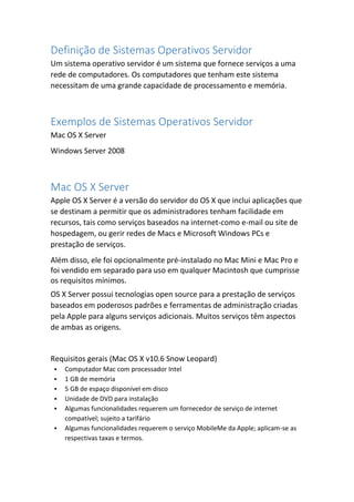 Definição de Sistemas Operativos Servidor
Um sistema operativo servidor é um sistema que fornece serviços a uma
rede de computadores. Os computadores que tenham este sistema
necessitam de uma grande capacidade de processamento e memória.
Exemplos de Sistemas Operativos Servidor
Mac OS X Server
Windows Server 2008
Mac OS X Server
Apple OS X Server é a versão do servidor do OS X que inclui aplicações que
se destinam a permitir que os administradores tenham facilidade em
recursos, tais como serviços baseados na internet-como e-mail ou site de
hospedagem, ou gerir redes de Macs e Microsoft Windows PCs e
prestação de serviços.
Além disso, ele foi opcionalmente pré-instalado no Mac Mini e Mac Pro e
foi vendido em separado para uso em qualquer Macintosh que cumprisse
os requisitos mínimos.
OS X Server possui tecnologias open source para a prestação de serviços
baseados em poderosos padrões e ferramentas de administração criadas
pela Apple para alguns serviços adicionais. Muitos serviços têm aspectos
de ambas as origens.
Requisitos gerais (Mac OS X v10.6 Snow Leopard)
 Computador Mac com processador Intel
 1 GB de memória
 5 GB de espaço disponível em disco
 Unidade de DVD para instalação
 Algumas funcionalidades requerem um fornecedor de serviço de internet
compatível; sujeito a tarifário
 Algumas funcionalidades requerem o serviço MobileMe da Apple; aplicam-se as
respectivas taxas e termos.
 