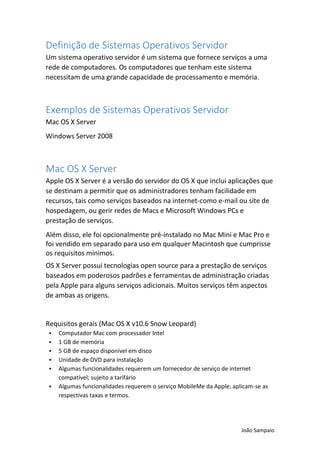 João Sampaio
Definição de Sistemas Operativos Servidor
Um sistema operativo servidor é um sistema que fornece serviços a uma
rede de computadores. Os computadores que tenham este sistema
necessitam de uma grande capacidade de processamento e memória.
Exemplos de Sistemas Operativos Servidor
Mac OS X Server
Windows Server 2008
Mac OS X Server
Apple OS X Server é a versão do servidor do OS X que inclui aplicações que
se destinam a permitir que os administradores tenham facilidade em
recursos, tais como serviços baseados na internet-como e-mail ou site de
hospedagem, ou gerir redes de Macs e Microsoft Windows PCs e
prestação de serviços.
Além disso, ele foi opcionalmente pré-instalado no Mac Mini e Mac Pro e
foi vendido em separado para uso em qualquer Macintosh que cumprisse
os requisitos mínimos.
OS X Server possui tecnologias open source para a prestação de serviços
baseados em poderosos padrões e ferramentas de administração criadas
pela Apple para alguns serviços adicionais. Muitos serviços têm aspectos
de ambas as origens.
Requisitos gerais (Mac OS X v10.6 Snow Leopard)
 Computador Mac com processador Intel
 1 GB de memória
 5 GB de espaço disponível em disco
 Unidade de DVD para instalação
 Algumas funcionalidades requerem um fornecedor de serviço de internet
compatível; sujeito a tarifário
 Algumas funcionalidades requerem o serviço MobileMe da Apple; aplicam-se as
respectivas taxas e termos.
 