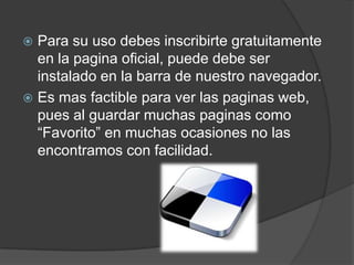 Para su uso debes inscribirte gratuitamente
  en la pagina oficial, puede debe ser
  instalado en la barra de nuestro navegador.
 Es mas factible para ver las paginas web,
  pues al guardar muchas paginas como
  “Favorito” en muchas ocasiones no las
  encontramos con facilidad.
 