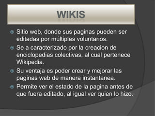  Sitio web, donde sus paginas pueden ser
  editadas por múltiples voluntarios.
 Se a caracterizado por la creacion de
  enciclopedias colectivas, al cual pertenece
  Wikipedia.
 Su ventaja es poder crear y mejorar las
  paginas web de manera instantanea.
 Permite ver el estado de la pagina antes de
  que fuera editado, al igual ver quien lo hizo.
 