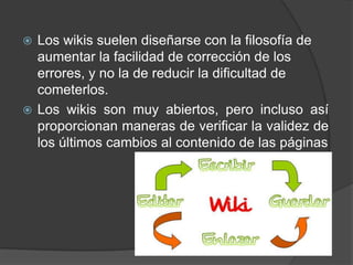  Los wikis suelen diseñarse con la filosofía de
  aumentar la facilidad de corrección de los
  errores, y no la de reducir la dificultad de
  cometerlos.
 Los wikis son muy abiertos, pero incluso así
  proporcionan maneras de verificar la validez de
  los últimos cambios al contenido de las páginas
 
