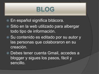  En español significa bitácora.
 Sitio en la web utilizado para albergar
  todo tipo de información.
 Su contenido es editado por su autor y
  las personas que colaboraron en su
  creación.
 Debes tener cuenta Gmail, accedes a
  blogger y sigues los pasos, fácil y
  sencillo.
 