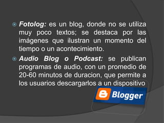  Fotolog: es un blog, donde no se utiliza
  muy poco textos; se destaca por las
  imágenes que ilustran un momento del
  tiempo o un acontecimiento.
 Audio Blog o Podcast: se publican
  programas de audio, con un promedio de
  20-60 minutos de duracion, que permite a
  los usuarios descargarlos a un dispositivo
 