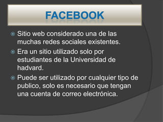  Sitio web considerado una de las
  muchas redes sociales existentes.
 Era un sitio utilizado solo por
  estudiantes de la Universidad de
  hadvard.
 Puede ser utilizado por cualquier tipo de
  publico, solo es necesario que tengan
  una cuenta de correo electrónica.
 