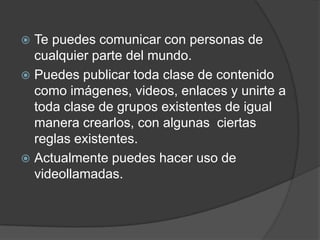  Te puedes comunicar con personas de
  cualquier parte del mundo.
 Puedes publicar toda clase de contenido
  como imágenes, videos, enlaces y unirte a
  toda clase de grupos existentes de igual
  manera crearlos, con algunas ciertas
  reglas existentes.
 Actualmente puedes hacer uso de
  videollamadas.
 