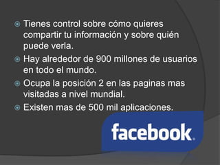 Tienes control sobre cómo quieres
  compartir tu información y sobre quién
  puede verla.
 Hay alrededor de 900 millones de usuarios
  en todo el mundo.
 Ocupa la posición 2 en las paginas mas
  visitadas a nivel mundial.
 Existen mas de 500 mil aplicaciones.
 