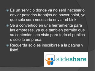  Es un servicio donde ya no será necesario
  enviar pesados trabajos de power point, ya
  que solo sera necesario enviar el Link.
 Se a convertido en una herramienta para
  las empresas, ya que tambien permite que
  su contenido sea visto para todo el publico
  o solo la empresa.
 Recuerda solo es inscribirse a la pagina y
  listo!.
 