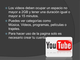  Los videos deben ocupar un espacio no
  mayor a 2GB y tener una duración igual o
  mayor a 15 minutos.
 Puedes ver categorías como
  Música, Videos, programas, películas o
  trajeles.
 Para hacer uso de la pagina solo es
  necesario crear tu cuenta.
 