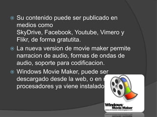  Su contenido puede ser publicado en
  medios como
  SkyDrive, Facebook, Youtube, Vimero y
  Flikr, de forma gratutita.
 La nueva version de movie maker permite
  narracion de audio, formas de ondas de
  audio, soporte para codificacion.
 Windows Movie Maker, puede ser
  descargado desde la web, o en muchos
  procesadores ya viene instalado.
 