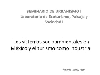 Los	
  sistemas	
  socioambientales	
  en	
  
México	
  y	
  el	
  turismo	
  como	
  industria.	
  
	
  
SEMINARIO	
  DE	
  URBANISMO	
  I	
  
Laboratorio	
  de	
  Ecoturismo,	
  Paisaje	
  y	
  
Sociedad	
  I	
  	
  
Antonio	
  Suárez,	
  Febo	
  
 