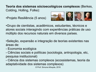 Teoria dos sistemas sócioecológicos complexos (Berkes,
Colding, Holling, Folke):
•Projeto Resiliência (5 anos)
•Grupo de cientistas, acadêmicos, estudantes, técnicos e
atores sociais interagindo com experiências práticas de uso
múltiplo dos recursos naturais em diversos países.
•Seleção, expansão e integração de teorias existentes nas
áreas de:
- Economia ecológica
- Ciências sociais e políticas (sociologia, antropologia, etc,
pesquisa institucional)
- Ciência dos sistemas complexos (ecossistemas, teoria da
adaptatividade dos sistemas complexos)
© Prof. Simone Athayde, 2016
 