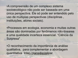 •A compreensão de um complexo sistema
socioecológico não pode ser baseada em uma
única perspectiva. Ele só pode ser entendido pelo
uso de múltiplas perspectivas (disciplinas ,
instituições, atores sociais).
•Processos em ecologia, economia e muitas outras
áreas são dominadas por fenômenos não-lineares
e uma qualidade incerteza essencial. “Ciência da
Surpresa" .
•O reconhecimento da importância de análise
qualitativa, para complementar a abordagem
quantitativa. Inter / transdisciplinar.© Prof. Simone Athayde, 2016
 