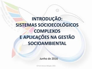 INTRODUÇÃO:
SISTEMAS SOCIOECOLÓGICOS
COMPLEXOS
E APLICAÇÕES NA GESTÃO
SOCIOAMBIENTAL
Junho de 2016
© Prof. Simone Athayde, 2016
 