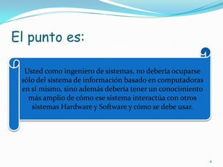 El punto es:Usted como ingeniero de sistemas, no debería ocuparse sólo del sistema de información basado en computadoras en sí mismo, sino además debería tener un conocimiento más amplio de cómo ese sistema interactúa con otros sistemas Hardware y Software y cómo se debe usar.6