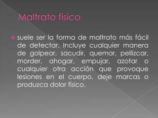   suele ser la forma de maltrato más fácil
    de detectar. Incluye cualquier manera
    de golpear, sacudir, quemar, pellizcar,
    morder, ahogar, empujar, azotar o
    cualquier otra acción que provoque
    lesiones en el cuerpo, deje marcas o
    produzca dolor físico.
 