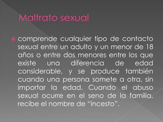    comprende cualquier tipo de contacto
    sexual entre un adulto y un menor de 18
    años o entre dos menores entre los que
    existe   una    diferencia   de   edad
    considerable, y se produce también
    cuando una persona somete a otra, sin
    importar la edad. Cuando el abuso
    sexual ocurre en el seno de la familia,
    recibe el nombre de “incesto”.
 