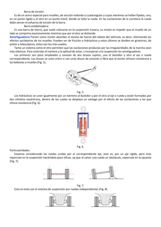 Barra de torsión:
    Es de un acero especial para muelles, de sección redonda o cuadrangular y cuyos extremos se hallan fijados, uno,
en un punto rígido y el otro en un punto móvil, donde se halla la rueda. En las oscilaciones de la carretera la rueda
debe vencer el esfuerzo de torsión de la barra.
             Barra estabilizadora:
    Es una barra de hierro, que suele colocarse en la suspensión trasera, su misión es impedir que el muelle de un
lado se comprima excesivamente mientras que por el otro se distiende.
Amortiguadores:Tienen como misión absorber el exceso de fuerza del rebote del vehículo, es decir, eliminando los
efectos oscilatorios de los muelles. Pueden ser de fricción o hidráulicos y estos últimos se dividen en giratorios, de
pistón y telescópicos, éstos son los más usados.
    Tanto un sistema como el otro permiten que las oscilaciones producias por las irregularidades de la marcha sean
más elásticas. Para controlar el número y la aplitud de estas, s incorporan a la suspensión los amotiguadores.
    Los primeros son poco empleados y constan de dos brazos sujetos, una ol bastidor y otro al eje o rueda
correspondiente. Los brazos se unen entre si con unos discos de amianto o fibra que al oscilar ofrecen resistencia a
las ballestas o muelles (Fig. 5).




                                                      Fig. 5.
    Los hidráulicos se unen igualmente por un extremo al bastidor y por el otro al eje o rueda y están formados por
dos cilindros excéntricos, dentro de los cuales se desplaza un vástago por el efecto de las oscilaciones a las que
ofrece resistencia (Fig. 6).




                                                        Fig. 6.
Particularidades:
    Estamos considerando las ruedas unidas por el correspondiente eje, esto es, por un eje rígido, pero esto
repercute en la suspensión haciéndola poco eficaz, uq que al salvar una rueda un obstáculo, repercute en la opuesta
(Fig. 7).




                                                      Fig. 7.
   Esto se evita con el sistema de suspensión por ruedas independientes (Fig. 8).
 