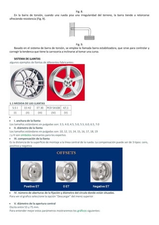 Fig. 8.
    En la barra de torsión, cuando una rueda pisa una irregularidad del terreno, la barra tiende a retorcerse
ofreciendo resistencia (Fig. 9).




                                                          Fig. 9.
    Basado en el sistema de barra de torsión, se emplea la llamada barra estabilizadora, que sirve para controlar y
corregir la tendenca que tiene la carroceria a inclinarse al tomar una curva.

    SISTEMA DE LLANTAS
algunos ejemplos de llantas de diferentes fabricantes:




1.1 MEDIDA DE LAS LLANTAS
  5.5 J     15 H2      ET 30    PCD 5X108     67,1
   (I)        (II)      (III)      (IV)       (V)

    I. anchura de la llanta
Los tamaños estándares en pulgadas son: 3.5, 4.0, 4.5, 5.0, 5.5, 6.0, 6.5, 7.0
    II. diámetro de la llanta
Los tamaños estándares en pulgadas son: 10, 12, 13, 14, 15, 16, 17, 18, 19
J y H son símbolos necesarios para los expertos
    III. compensación de la llanta
Es la distancia de la superficie de montaje a la línea central de la rueda. La compensación puede ser de 3 tipos: cero,
positiva y negativa.




   IV. número de aberturas de la fijación y diámetro del círculo donde están situadas.
Para ver el grafico seleccione la opción "Descargar" del menú superior

   V. diámetro de la apertura central
Oscila entre 55 y 75 mm.
Para entender mejor estos parámetros mostraremos los gráficos siguientes:
 