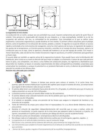 SISTEMA DE ERGONOMIA
La ergonomía en tres niveles
La conducción de un coche, aunque sea una actividad muy usual, requiere compromiso por parte de quien lleva el
volante. Esta persona es responsable del manejo de una máquina y, si viaja acompañada, también lo es de los
ocupantes del vehículo. Por eso, su comodidad ha de prevalecer. Esta comodidad es lo que se define como
ergonomía o soluciones ergonómicas y puede dividirse en tres niveles. El primero ofrece soluciones para el pilotaje
directo, como el equilibrio en la colocación del asiento, pedales y volante. El segundo se ocupa de ofrecer un acceso
rápido y controlado a los instrumentos de navegación, como los interruptores de las luces, la regulación de espejos o
los ajustes de la temperatura, y el tercero procura intuición y sencillez en el manejo de otras funciones, ajenas a la
conducción pero no al viaje, como la apertura y llenado del maletero o el uso del equipo de sonido. Con mayor o
menor desarrollo, cada uno de los tres niveles funcionará si logra lo que busca, el confort y bienestar para garantizar
un buen viaje.
El usuario debe ser también un agente activo de la ergonomía al volante. Poco puede hacer ante la distribución del
habitáculo, pero sí está en su mano la elección del que mejor se adapte a su fisonomía. A pesar de que cada persona
tiene un peso, una complexión, una altura y unos hábitos de conducción propios, los ingenieros y diseñadores que
desarrollan los modelos se basan en estudios experimentales de datos antropométricos (medidas corporales) para
universalizar los resultados y, aunque el automóvil es un producto fabricado en serie, el abanico de posibilidades de
elección ha crecido en los últimos años.
Posición más adecuada para conducir




                                   Tómese el tiempo que precise para colocar el asiento. Si el coche tiene tres
        puertas, opte de manera habitual por la puerta del copiloto para ocupar el asiento de atrás, así evitará tener
        que regular el del conductor cada vez que se siente.
        El asiento debe tener una inclinación hacia atrás de entre 15 y 25 grados, lo suficiente para que el muslo y la
        cadera presenten un arco de 110 a 120 grados.
        La distancia entre el suelo y el asiento debe rondar los 30 centímetros.
        El asiento debería estar colocado bastante cerca de los pedales para que la flexión de las piernas respecto a
        los muslos sea de 135 grados.
        Si el volante es ajustable, escoja una posición de los brazos que asegure la relajación de hombros y los
        músculos de la espalda.
        Tome de referencia las orejas para colocar bien el reposacabeza. Es a su altura donde debemos situar su
        zona central.
        Ajústese el cinturón de seguridad, independientemente del recorrido que se vaya a realizar, antes de
        ponerse en movimiento. La parte superior de la cinta tiene que apoyarse sobre la clavícula y el pecho, sin
        oprimir, tensándola en la pelvis para no colarnos por debajo de ella en caso de accidente frontal.
        Si el vehículo cuenta con climatizador, la temperatura ideal es la de 20 grados.
        No coloque nada en el salpicadero, ni deje elementos sueltos por el coche (guías, juguetes, zapatos...).
        La ergonomía en el vehículo debe orientarse a que el conductor tenga
        fácil acceso a los controles de los sistemas del vehículo, para minimizar los riesgos de la vía.
        Los instrumentos que cumplen la función ergonómica en el vehículo se clasifican de acuerdo con los factores
        que controlan.
        - Sensor de lluvia: ayuda a regular el funcionamiento de las escobillas limpiaparabrisas.
 