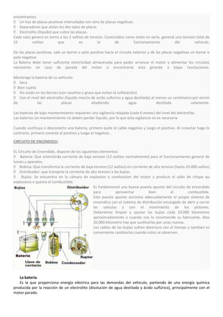 encontramos:
 Un haz de placas positivas intercaladas con otro de placas negativas.
 Separadores que aislan los dos tipos de placas
 Electrolito (líquido) que cubre las placas.
Cada vaso genera en torno a los 2 voltios de tension. Conectados como están en serie, general una tension total de
12        voltios          que          es       la        de          funcionamiento        del         vehiculo.

De las placas positivas, sale un borne o polo positivo hacia el circuito exterior y de las placas negativas un borne o
polo negativo
La Bateria debe tener suficiente electricidad almacenada para poder arrancar el motor y alimentar los circuitos
necesarios en caso de parada del motor o encontrarse esta girando a bajas revoluciones.

Mantenga la bateria de su vehiculo:
 Seca
Bien sujeta
 Sin oxido en los bornes (con vaselina o grasa que evitan la sulfatación).
 Con el nivel del alectrolito (liquido mezcla de acido sulfurico y agua destilada) al menos un centimetro por encima
de           las             placas            añadiendo              agua             destilada          solamente.

Las baterias de bajo mantenimiento requieren una vigilancia relajada (cada 6 meses) del nivel del electrolito.
Las baterias sin mantenimiento no deben perder liquido, por lo que esta vigilancia no es necesaria

Cuando sustituya o desconecte una bateria, primero quite el cable negativo y luego el positivo. Al conectar haga lo
contrario, primero conecte el positivo y luego el negativo.

CIRCUITO DE ENCENDIDO:

EL Circuito de Encendido, dispone de los siguientes elementos:
 Bateria: Que siministrala corriente de baja tension (12 voltios normalmente) para el funcionamiento general de
lusces y aparatos.
 Bobina: Que transforma la corriente de baja tension (12 voltios) en corriente de alta tension (hasta 20.000 voltios).
 Distribuidor: que transprta la corriente de alta tension a las bujias.
                          o
 Bujias: Se encuentra en la cámara de explosion o combustion del motor y produce el salto de chispa que
explosiona o quema el combustible.
                                                Es fundamental una buena puesta apunto del circuito de encendido
                                                para          aprovechar         bien         el        combustible.
                                                Este puesta apunto sicroniza adecuadamente el propio sistema de
                                                encendico con el sistema de distribución encargado de abrir y cerrar
                                                las valvulas y con el movimiento de los pistones.
                                                Deberemos limpiar y ajustar las bujias cada 10.000 kilometros
                                                aproximadamente o cuando nos lo recomiende su fabricante. Alos
                                                20.000 kilometro hay que sustituirlas por unas nuevas.
                                                Los cables de las bujias sufren deterioro con el tiempo y tambien es
                                                conveniente cambiarlos cuando estos se observen.




   La batería
   Es la que proporciona energía eléctrica para las demandas del vehículo, partiendo de una energía química
producida por la reacción de un electrolito (disolución de agua destilada y ácido sulfúrico), principalmente con el
motor parado.
 