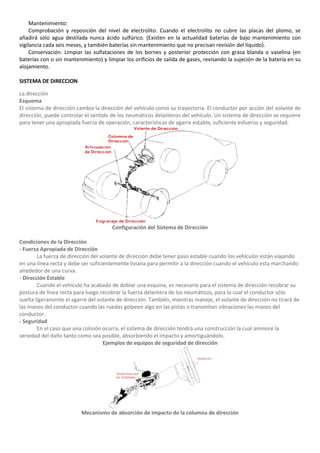 Mantenimiento:
     Comprobación y reposición del nivel de electrolito. Cuando el electrolito no cubre las placas del plomo, se
añadirá sólo agua destilada nunca ácido sulfúrico. (Existen en la actualidad baterías de bajo mantenimiento con
vigilancia cada seis meses, y también baterías sin mantenimiento que no precisan revisión del líquido).
     Conservación. Limpiar las sulfataciones de los bornes y posterior protección con grasa blanda o vaselina (en
baterías con o sin mantenimiento) y limpiar los orificios de salida de gases, revisando la sujeción de la batería en su
alojamiento.

SISTEMA DE DIRECCION

La dirección
Esquema
El sistema de dirección cambia la dirección del vehículo como su trayectoria. El conductor por acción del volante de
dirección, puede controlar el sentido de los neumáticos delanteros del vehículo. Un sistema de dirección se requiere
para tener una apropiada fuerza de operación, características de agarre estable, suficiente esfuerzo y seguridad.




                                       Configuración del Sistema de Dirección

Condiciones de la Dirección
- Fuerza Apropiada de Dirección
        La fuerza de dirección del volante de dirección debe tener paso estable cuando los vehículos están viajando
en una línea recta y debe ser suficientemente liviana para permitir a la dirección cuando el vehículo esta marchando
alrededor de una curva.
- Dirección Estable
        Cuando el vehículo ha acabado de doblar una esquina, es necesario para el sistema de dirección recobrar su
postura de línea recta para luego recobrar la fuerza delantera de los neumáticos, para lo cual el conductor sólo
suelta ligeramente el agarre del volante de dirección. También, mientras maneje, el volante de dirección no tirará de
las manos del conductor cuando las ruedas golpeen algo en las pistas o transmitan vibraciones las manos del
conductor.
- Seguridad
        En el caso que una colisión ocurra, el sistema de dirección tendrá una construcción la cual aminore la
seriedad del daño tanto como sea posible, absorbiendo el impacto y amortiguándolo.
                                    Ejemplos de equipos de seguridad de dirección




                          Mecanismo de absorción de impacto de la columna de dirección
 