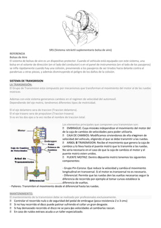 SRS (Sistema retráctil suplementario bolsa de aire)
REFERENCIA
Bolsas de Aire
El sistema de bolsas de aire es un dispositivo protector. Cuando el vehículo está equipado con este sistema, una
bolsa en el volante de dirección (en el lado del conductor) o en el panel de instrumentos (en el lado de los pasajeros)
se infla rápidamente cuando hay una colisión, previniendo a los pasajeros de ser tirados hacia delante contra el
parabrisas u otras piezas, y además disminuyendo el peligro de los daños de la colisión.


SISTEMA DE TRANSMISION
LA TRANSMISIÓN:
El Grupo de Transmision esta compuesto por mecanismos que transforman el movimiento del motor al de las ruedas
motrices

Ademas con este sistema generamos cambios en el regimen de velocidad del automovil.
Dependiendo del eje motriz, tendremos diferentes tipos de motricidad.

El el eje delantero sera de traccion (Traccion delantera).
El el eje trasero sera de propulsion (Traccion trasera)
Si es en los dos ejes a la vez recibe el nombre de traccion total.

                                             Los elementos principales que componen una transmision son:
                                              EMBRAGUE: Cuya mision independizar el movimiento del motor del
                                                                          es
                                             de la caja de cambios de velocidades para poder utilizarla.
                                              CAJA DE CAMBIOS: Modificamos sirviendonos de ella el egimen de
                                                                                                          r
                                             velocidad del vehiculo, eligiendo el que se debe transmitir a las ruedas.
                                              ARBOL D TRANSMISION: Recibe el movimiento que genera la caja de
                                                         E
                                             cambios y lo lleva hasta el puente motriz que lo transmite a las ruedas.
                                             No seria necesario en el caso de que la caja de cambios el motor y el
                                             puente motriz esten unidos.
                                              PUENTE MOTRIZ: Dentro depuente motriz tenemos los siguientes
                                                                             l
                                             componentes:

                                           - Grupo Pin-Corona: Que reduce la velocidad y cambia el movimiento
                                           longitudinal en transversal. Si el motor es transversal no es necesario.
                                           - Diferencial: Permite que las ruedas den las vueltas necesarias segun la
                                           diferencia de recorrido por ejemplo al tomar curvas establece la
                                           diferencia de vueltas.
- Palieres: Transmiten el movimiento desde el diferencial hasta las ruedas.

MANTENIMIENTO:
El mantenimiento de la transmision debe se realizado por profesionales exclusivamente.
 Controlar el recorrido nulo o de seguridad del pedal de embrague (poca resistencia 2 o 3 cms)
 Si no hay recorrido el di puede patinar sufriendo el collar un gran desgaste.
                          ´sco
 Si hay demasiado recorrido el disco ne se para y velocidades al cambiarlas rascan.
                                                  las
 En caso de ruidos extraos acuda a un taller especializado.
 