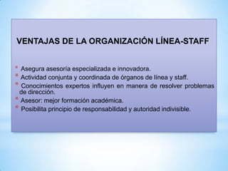 VENTAJAS DE LA ORGANIZACIÓN LÍNEA-STAFF
* Asegura asesoría especializada e innovadora.

* Actividad conjunta y coordinada de órganos de línea y staff.
* Conocimientos expertos influyen en manera de resolver problemas
de dirección.
* Asesor: mejor formación académica.
* Posibilita principio de responsabilidad y autoridad indivisible.

 