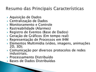  Aquisição de Dados 
 Centralização de Dados 
 Monitoramento e Controle 
 Rastreabilidade (Alarmes) 
 Registro de Eventos (Base de Dados) 
 Geração de Gráficos (Em tempo real) 
 Representação de Processos em IHM 
 Elementos Multimídia (vídeo, imagens, animações 
2D, 3D); 
 Comunicação por diversos protocolos de redes 
industriais. 
 Processamento Distribuído 
 Bases de Dados Distribuídas 
 