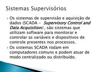  Os sistemas de supervisão e aquisição de 
dados (SCADA - Supervisory Control and 
Data Acquisition) , são sistemas que 
utilizam software para monitorar e 
controlar as variáveis e dispositivos de 
controle presentes nos processos. 
 Os sistemas SCADA rodam em 
computadores comuns e podem atuar de 
modo centralizado ou distribuído. 
 