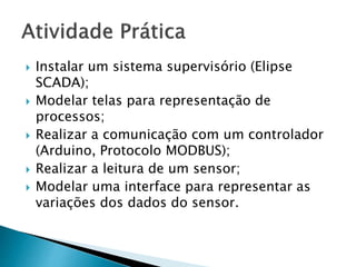  Instalar um sistema supervisório (Elipse 
SCADA); 
 Modelar telas para representação de 
processos; 
 Realizar a comunicação com um controlador 
(Arduino, Protocolo MODBUS); 
 Realizar a leitura de um sensor; 
 Modelar uma interface para representar as 
variações dos dados do sensor. 
 