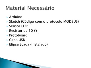  Arduino 
 Sketch (Código com o protocolo MODBUS) 
 Sensor LDR 
 Resistor de 10 Ω 
 Protoboard 
 Cabo USB 
 Elipse Scada (Instalado) 
 