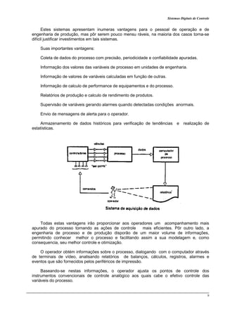 Sistemas Digitais de Controle
9
Estes sistemas apresentam inumeras vantagens para o pessoal de operação e de
engenharia de produção, mas pôr serem pouco mensu ráveis, na maioria dos casos torna-se
difícil justificar investimentos em tais sistemas.
Suas importantes vantagens:
Coleta de dados do processo com precisão, periodicidade e confiabilidade apuradas.
Informação dos valores das variáveis de processo em unidades de engenharia.
Informação de valores de variáveis calculadas em função de outras.
Informação de calculo de performance de equipamentos e do processo.
Relatórios de produção e calculo de rendimento de produtos.
Supervisão de variáveis gerando alarmes quando detectadas condições anormais.
Envio de mensagens de alerta para o operador.
Armazenamento de dados históricos para verificação de tendências e realização de
estatísticas.
Todas estas vantagens irão proporcionar aos operadores um acompanhamento mais
apurado do processo tornando as ações de controle mais eficientes. Pôr outro lado, a
engenharia de processo e de produção disporão de um maior volume de informações,
permitindo conhecer melhor o processo e facilitando assim a sua modelagem e, como
consequencia, seu melhor controle e otimização.
O operador obtém informações sobre o processo, dialogando com o computador através
de terminais de vídeo, analisando relatórios de balanços, cálculos, registros, alarmes e
eventos que são fornecidos pelos periféricos de impressão.
Baseando-se nestas informações, o operador ajusta os pontos de controle dos
instrumentos convencionais de controle analógico aos quais cabe o efetivo controle das
variáveis do processo.
 